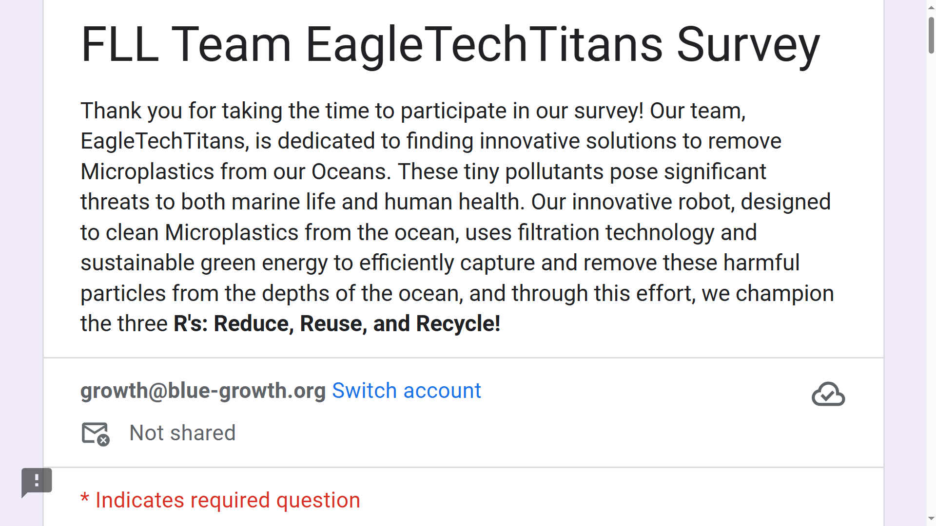 Thank you for taking the time to participate in our survey! Our team, EagleTechTitans, is dedicated to finding innovative solutions to remove Microplastics from our Oceans. These tiny pollutants pose significant threats to both marine life and human health. Our innovative robot, designed to clean Microplastics from the ocean, uses filtration technology and sustainable green energy to efficiently capture and remove these harmful particles from the depths of the ocean, and through this effort, we champion the three R's: Reduce, Reuse, and Recycle!